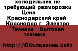 холодильник не требующий разморозки › Цена ­ 10 000 - Краснодарский край, Краснодар г. Электро-Техника » Бытовая техника   